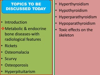 • Introduction
Metabolic & endocrine
bone diseases-with
radiological features
• Rickets
• Osteomalacia
• Scurvy
• Osteoporosis
• Hyperpituitarism
• Hyperthyroidism
• Hypothyroidism
• Hyperparathyroidism
• Hypoparathyroidism
• Toxic effects on the
skeleton
TOPICS TO BE
DISCUSSED TODAY
 