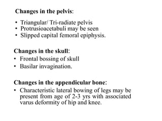 Changes in the pelvis:
• Triangular/ Tri-radiate pelvis
• Protrusioacetabuli may be seen
• Slipped capital femoral epiphysis.
Changes in the skull:
• Frontal bossing of skull
• Basilar invagination.
Changes in the appendicular bone:
• Characteristic lateral bowing of legs may be
present from age of 2-3 yrs with associated
varus deformity of hip and knee.
 
