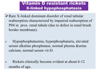 Vitamin D resistant rickets
X-linked hypophosphatasia
Rare X-linked dominant disorder of renal tubular
reabsorption characterized by impaired reabsorption of
P04 in prox. renal tubule (due to defect in renal brush
border membrane).
 Hypophosphataemia, hyperphosphaturia, elevated
serum alkaline phosphatase, normal plasma &urine
calcium, normal serum vit-D.
 Rickets clinically become evident at about 6-12
months of age.
 