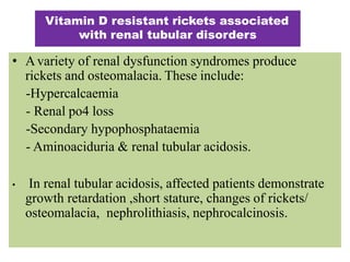 • Avariety of renal dysfunction syndromes produce
rickets and osteomalacia. These include:
-Hypercalcaemia
- Renal po4 loss
-Secondary hypophosphataemia
- Aminoaciduria & renal tubular acidosis.
• In renal tubular acidosis, affected patients demonstrate
growth retardation ,short stature, changes of rickets/
osteomalacia, nephrolithiasis, nephrocalcinosis.
Vitamin D resistant rickets associated
with renal tubular disorders
 
