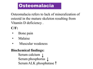 Osteomalacia
Osteomalacia refers to lack of mineralization of
osteoid in the mature skeleton resulting from
Vitamin D deficiency .
C/F:
• Bone pain
• Malaise
• Muscular weakness
Biochemical findings:
Serum calcium
Serum phosphorus
SerumALK phosphatase
 