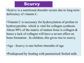 Scurvy
•Scurvy is a nutritional disorder occurs due to long term
deficiency of vitamin C.
•Vitamin C is necessary for hydroxylation of proline to
hydroxyproline which is vital for collagen synthesis.
About 90% of the matrix of mature bone is collagen &
hence a lack of collagen will have a severe effect on
bone formation . In children, this gives rise to scurvy.
•Age : Scurvy is rare before 6months of age.
•Predisposed by feeding with pasteurized /boiled milk
 