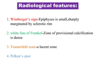 Radiological features:
1. Wimberger’s sign-Epiphyses is small,sharply
marginated by sclerotic rim
2. white line of Frankel-Zone of provisional calcification
is dense
3. Trumerfeld zone-a lucent zone
4. Pelkan’s spur
 