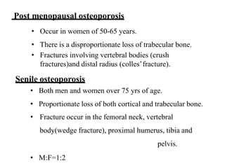 Post menopausal osteoporosis
• Occur in women of 50-65 years.
• There is a disproportionate loss of trabecular bone.
• Fractures involving vertebral bodies (crush
fractures)and distal radius (colles’fracture).
Senile osteoporosis
• Both men and women over 75 yrs of age.
• Proportionate loss of both cortical and trabecular bone.
• Fracture occur in the femoral neck, vertebral
body(wedge fracture), proximal humerus, tibia and
pelvis.
• M:F=1:2
 
