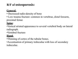 R/F of osteoporosis:
General:
• Decreased radio-density of bone
• Low trauma fracture- common in vertebrae, distal forearm,
proximal femur.
Spine:
•Vertical striated appearance to several vertebral body on lateral
radiograph.
•Vertebral fracture
Hand:
•Thinning of cortex of the tubular bones.
•Accentuation of primary trabeculae with loss of secondary
trabeculae.
 