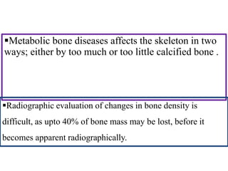 Metabolic bone diseases affects the skeleton in two
ways; either by too much or too little calcified bone .
Radiographic evaluation of changes in bone density is
difficult, as upto 40% of bone mass may be lost, before it
becomes apparent radiographically.
 