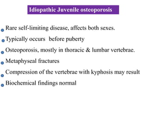 Rare self-limiting disease, affects both sexes.
Typically occurs before puberty
Osteoporosis, mostly in thoracic & lumbar vertebrae.
Metaphyseal fractures
Compression of the vertebrae with kyphosis may result
Biochemical findings normal
Idiopathic Juvenile osteoporosis
 