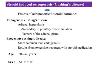 Steroid induced osteoporosis (Cushing’s disease)
Excess of adrenocortical steroid hormones
Endogenous cushing’s disease:
Adrenal hyperplasia
-Secondary to pituitary overstimulation
-Tumors of the adrenal gland
Exogenous cushing’s disease:
More common than endogenous
Results from excessive treatment with steroid medication
Age : 30—40 years
Sex : M : F = 1:3
 
