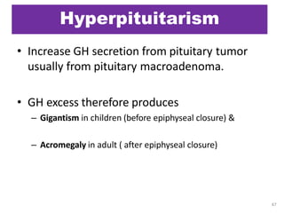 Hyperpituitarism
• Increase GH secretion from pituitary tumor
usually from pituitary macroadenoma.
• GH excess therefore produces
– Gigantism in children (before epiphyseal closure) &
– Acromegaly in adult ( after epiphyseal closure)
47
 