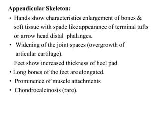 Appendicular Skeleton:
• Hands show characteristics enlargement of bones &
soft tissue with spade like appearance of terminal tufts
or arrow head distal phalanges.
• Widening of the joint spaces (overgrowth of
articular cartilage).
Feet show increased thickness of heel pad
• Long bones of the feet are elongated.
• Prominence of muscle attachments
• Chondrocalcinosis (rare).
 