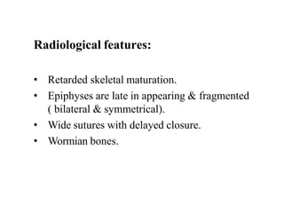 Radiological features:
• Retarded skeletal maturation.
• Epiphyses are late in appearing & fragmented
( bilateral & symmetrical).
• Wide sutures with delayed closure.
• Wormian bones.
 