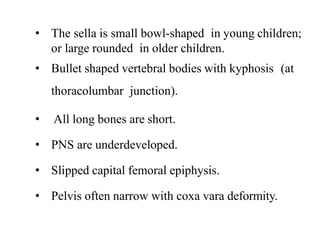 • The sella is small bowl-shaped in young children;
or large rounded in older children.
• Bullet shaped vertebral bodies with kyphosis (at
thoracolumbar junction).
• All long bones are short.
• PNS are underdeveloped.
• Slipped capital femoral epiphysis.
• Pelvis often narrow with coxa vara deformity.
 