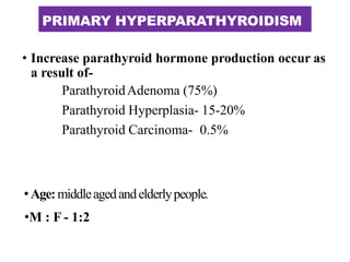 PRIMARY HYPERPARATHYROIDISM
• Increase parathyroid hormone production occur as
a result of-
ParathyroidAdenoma (75%)
Parathyroid Hyperplasia- 15-20%
Parathyroid Carcinoma- 0.5%
•Age:middleagedandelderlypeople.
•M : F - 1:2
 
