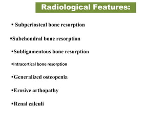 Radiological Features:
 Subperiosteal bone resorption
Subchondral bone resorption
Subligamentous bone resorption
Intracortical bone resorption
Generalized osteopenia
Erosive arthopathy
Renal calculi
 