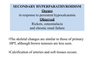 SECONDARY HYPERPARATHYROIDISM
Occurs
in response to persistent hypocalcaemia
Observed
Rickets, osteomalacia
and chronic renal failure
•The skeletal changes are similar to those of primary
HPT, although brown tumours are less seen.
•Calcification of arteries and soft tissues occure.
 