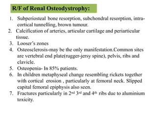 1. Subperiosteal bone resorption, subchondral resorption, intra-
cortical tunnelling, brown tumour.
2. Calcification of arteries, articular cartilage and periarticular
tissue.
3. Looser’s zones
4. Osteosclerosis-may be the only manifestation.Common sites
are vertebral end plate(rugger-jersy spine), pelvis, ribs and
clavicle.
5. Osteopenia- In 85% patients.
6. In children metaphyseal change resembling rickets together
with cortical erosion , particularly at femoral neck. Slipped
capital femoral epiphysis also seen.
7. Fractures particularly in 2nd 3rd and 4th ribs due to aluminium
toxicity.
R/F of Renal Osteodystrophy:
 