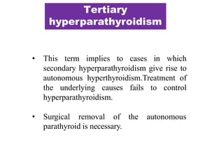 • This term implies to cases in which
secondary hyperparathyroidism give rise to
autonomous hyperthyroidism.Treatment of
the underlying causes fails to control
hyperparathyroidism.
• Surgical removal of the autonomous
parathyroid is necessary.
Tertiary
hyperparathyroidism
 