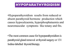 HYPOPARATHYROIDISM
•Hypoparathyroidism results from reduced or
absent parathyroid hormone production which
causes hypocalcaemia, hyperphosphataemia and
neuromuscular symptoms like tetany and fits.
•The most common cause for hypoparathyroidismis
parathyroid glandremoval at thyroid surgeryor 131
Iodine-labelled thyroidtherapy.
 
