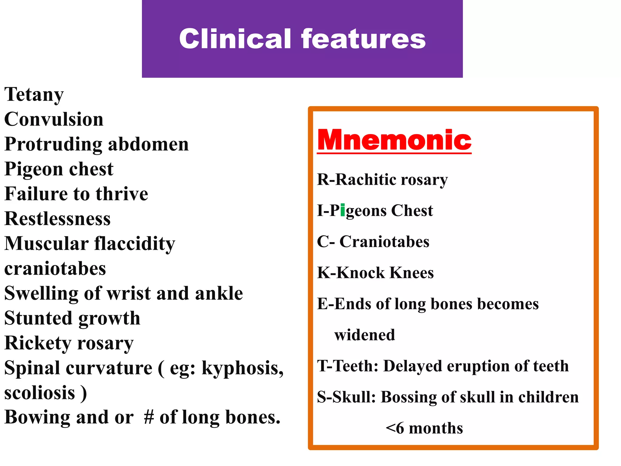 Clinical features
Tetany
Convulsion
Protruding abdomen
Pigeon chest
Failure to thrive
Restlessness
Muscular flaccidity
craniotabes
Swelling of wrist and ankle
Stunted growth
Rickety rosary
Spinal curvature ( eg: kyphosis,
scoliosis )
Bowing and or # of long bones.
Mnemonic
R-Rachitic rosary
I-Pigeons Chest
C- Craniotabes
K-Knock Knees
E-Ends of long bones becomes
widened
T-Teeth: Delayed eruption of teeth
S-Skull: Bossing of skull in children
<6 months
 