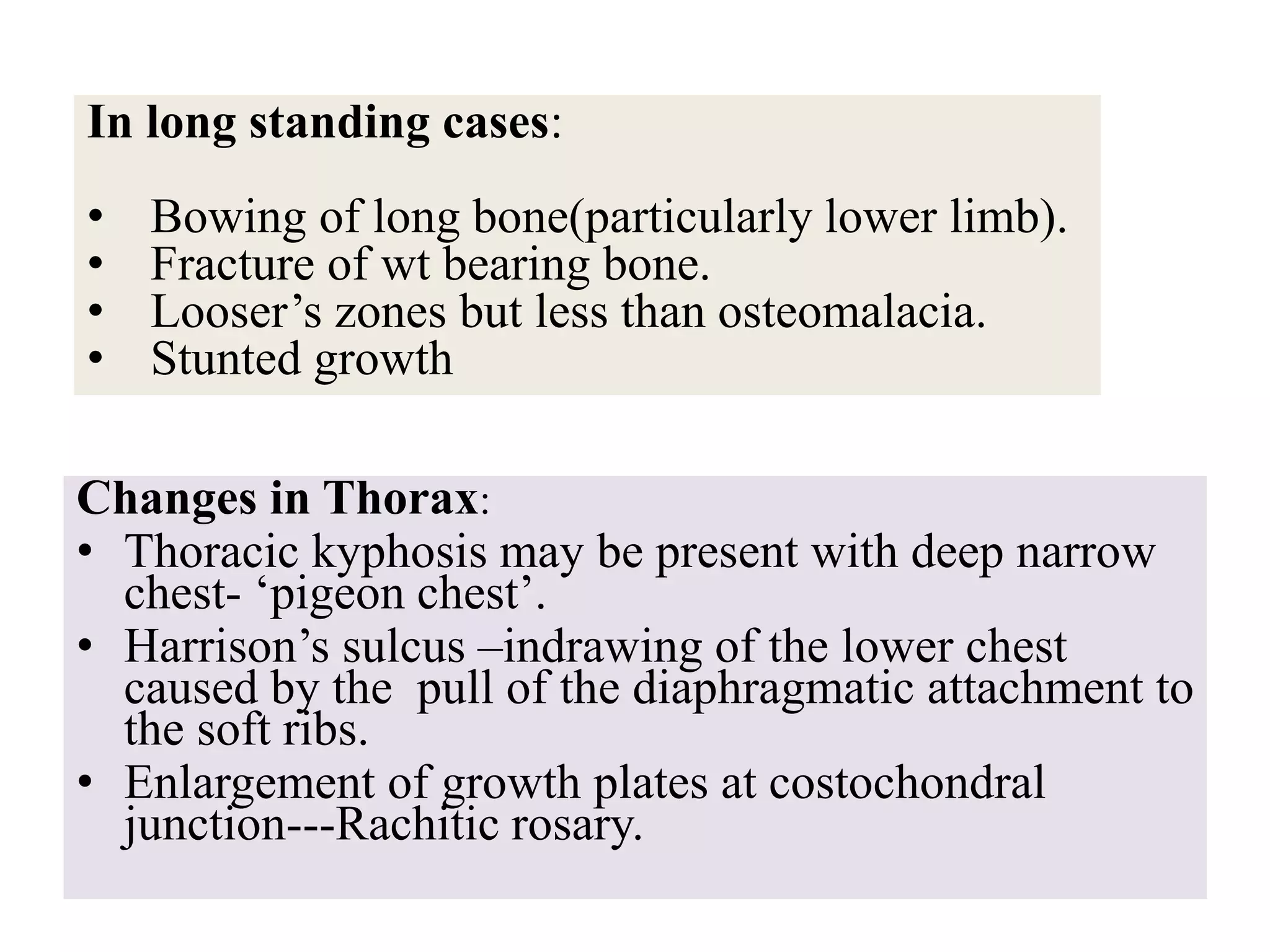 Changes in Thorax:
• Thoracic kyphosis may be present with deep narrow
chest- ‘pigeon chest’.
• Harrison’s sulcus –indrawing of the lower chest
caused by the pull of the diaphragmatic attachment to
the soft ribs.
• Enlargement of growth plates at costochondral
junction---Rachitic rosary.
In long standing cases:
• Bowing of long bone(particularly lower limb).
• Fracture of wt bearing bone.
• Looser’s zones but less than osteomalacia.
• Stunted growth
 
