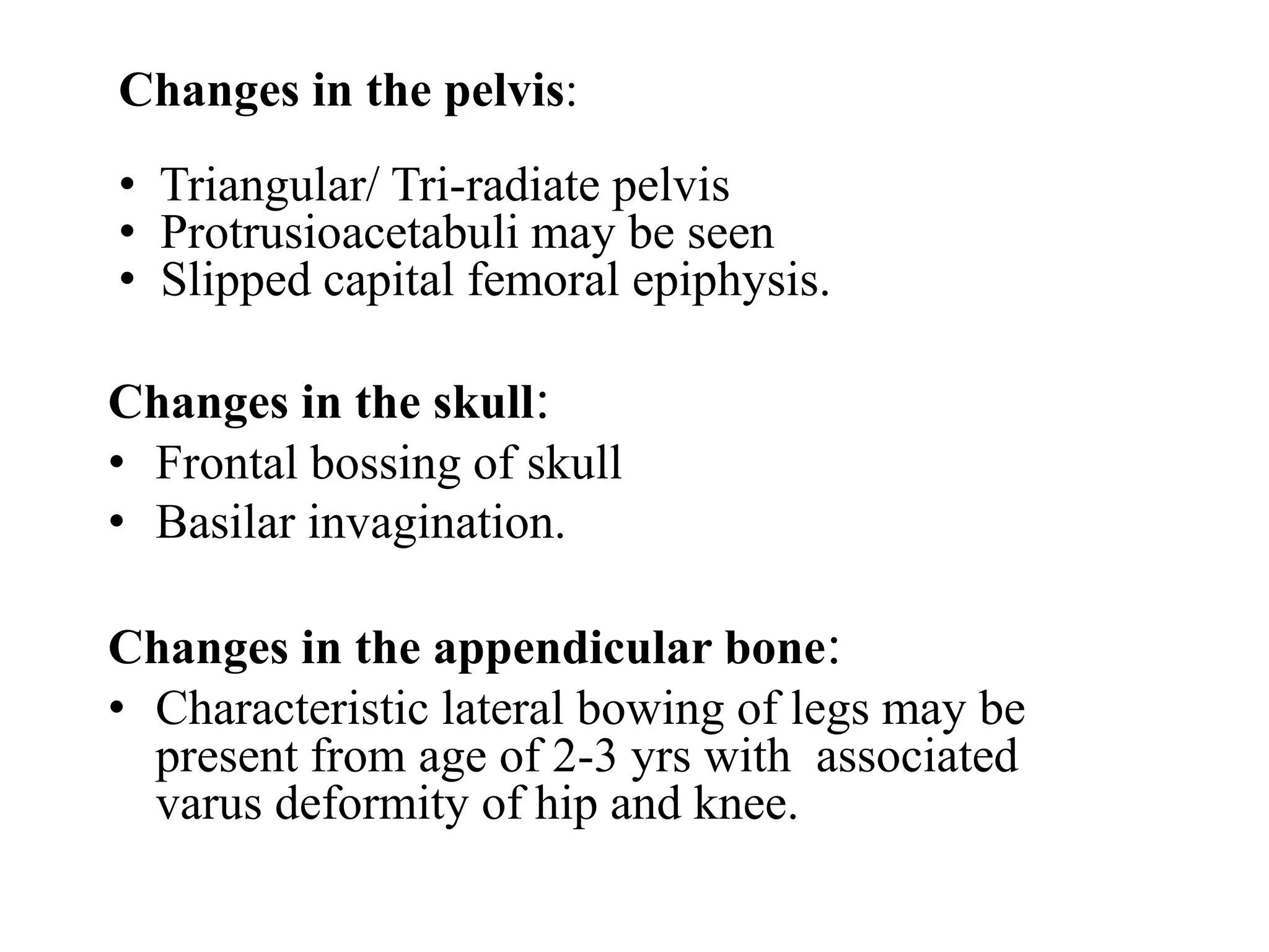 Changes in the skull:
• Frontal bossing of skull
• Basilar invagination.
Changes in the appendicular bone:
• Characteristic lateral bowing of legs may be
present from age of 2-3 yrs with associated
varus deformity of hip and knee.
Changes in the pelvis:
• Triangular/ Tri-radiate pelvis
• Protrusioacetabuli may be seen
• Slipped capital femoral epiphysis.
 