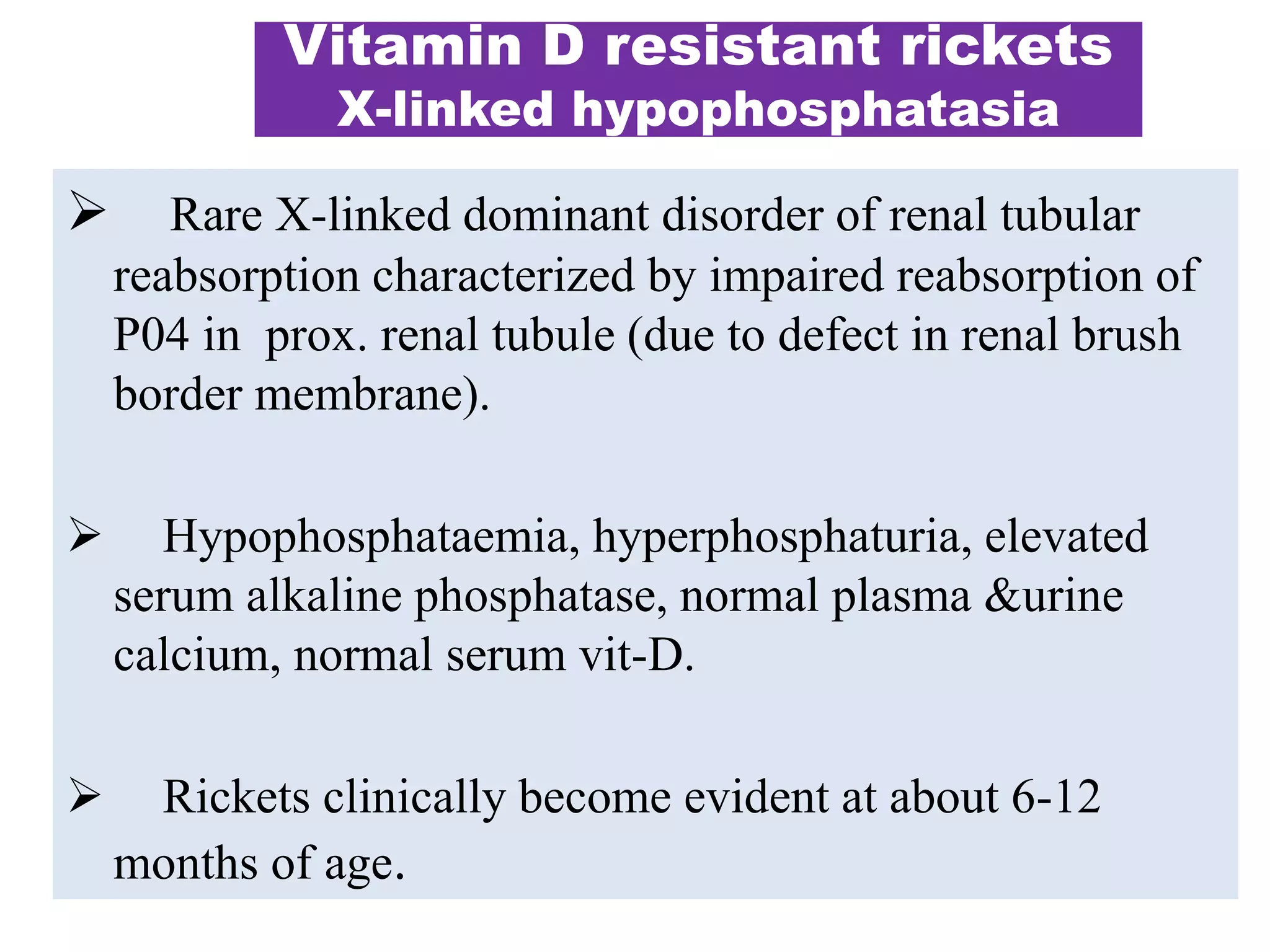  Rare X-linked dominant disorder of renal tubular
reabsorption characterized by impaired reabsorption of
P04 in prox. renal tubule (due to defect in renal brush
border membrane).
 Hypophosphataemia, hyperphosphaturia, elevated
serum alkaline phosphatase, normal plasma &urine
calcium, normal serum vit-D.
 Rickets clinically become evident at about 6-12
months of age.
Vitamin D resistant rickets
X-linked hypophosphatasia
 