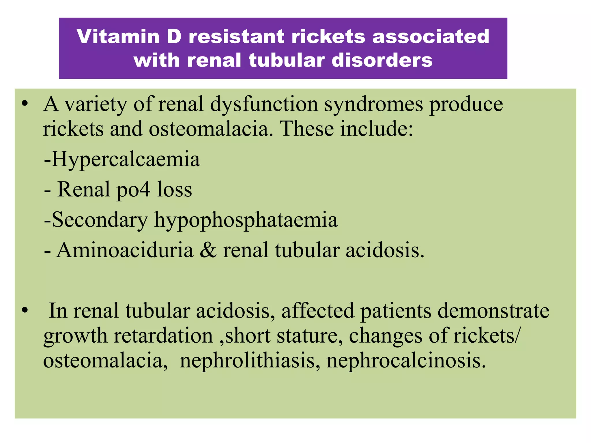 • A variety of renal dysfunction syndromes produce
rickets and osteomalacia. These include:
-Hypercalcaemia
- Renal po4 loss
-Secondary hypophosphataemia
- Aminoaciduria & renal tubular acidosis.
• In renal tubular acidosis, affected patients demonstrate
growth retardation ,short stature, changes of rickets/
osteomalacia, nephrolithiasis, nephrocalcinosis.
Vitamin D resistant rickets associated
with renal tubular disorders
 