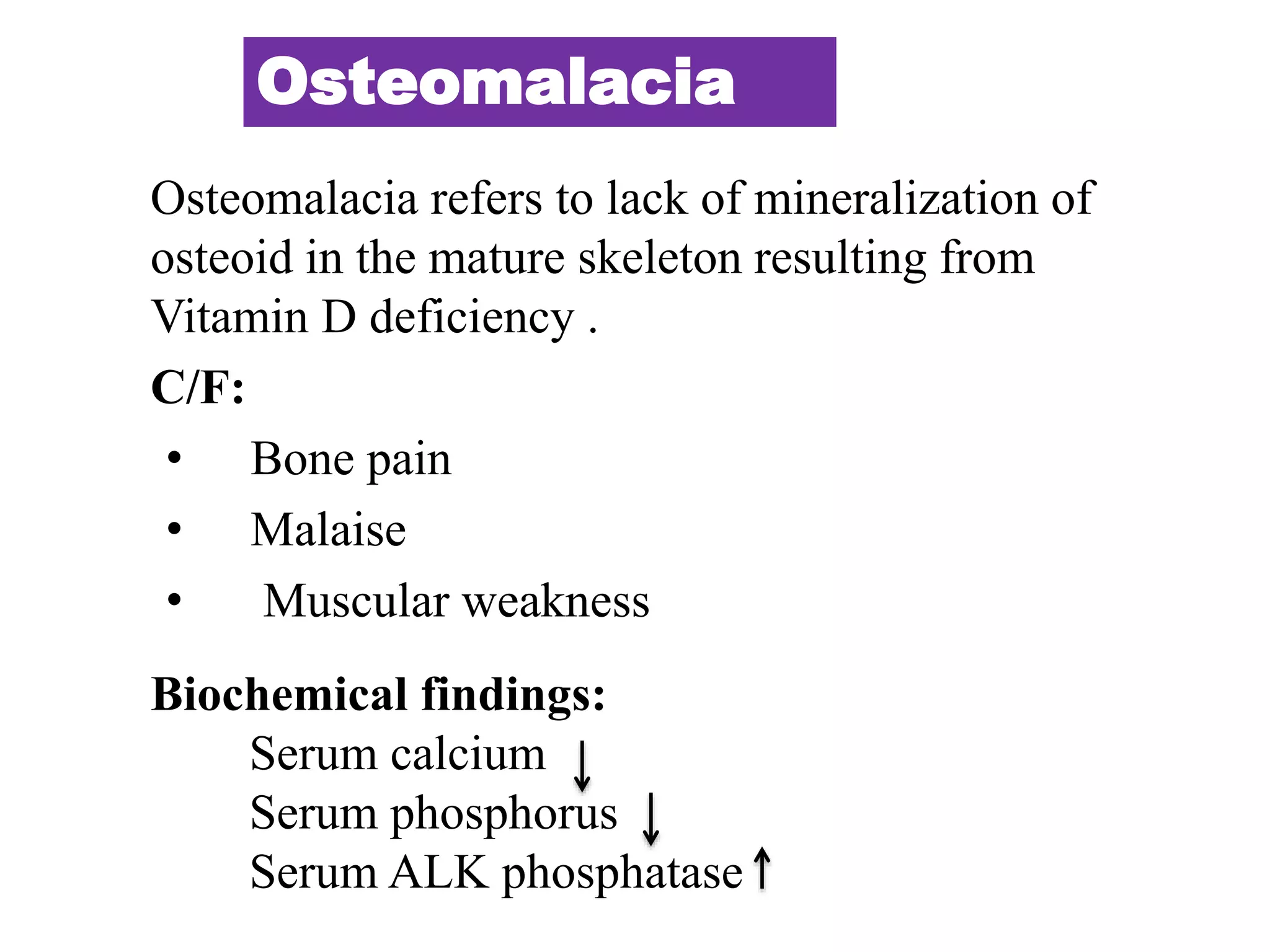 Osteomalacia
Osteomalacia refers to lack of mineralization of
osteoid in the mature skeleton resulting from
Vitamin D deficiency .
C/F:
• Bone pain
• Malaise
• Muscular weakness
Biochemical findings:
Serum calcium
Serum phosphorus
Serum ALK phosphatase
 