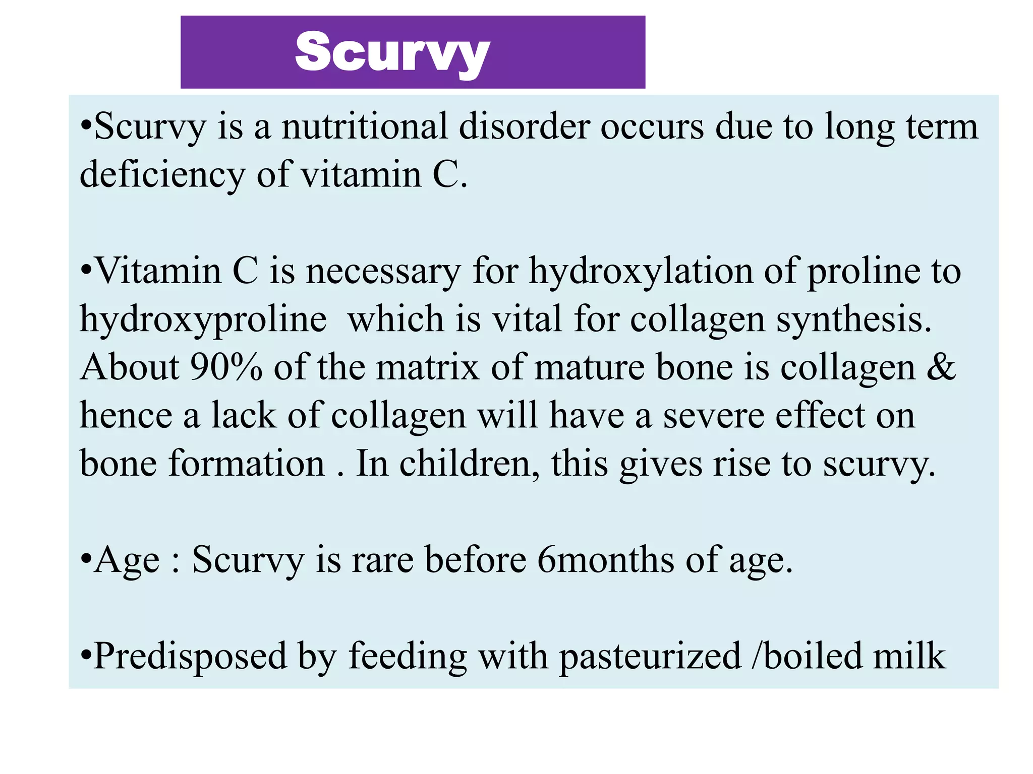 Scurvy
•Scurvy is a nutritional disorder occurs due to long term
deficiency of vitamin C.
•Vitamin C is necessary for hydroxylation of proline to
hydroxyproline which is vital for collagen synthesis.
About 90% of the matrix of mature bone is collagen &
hence a lack of collagen will have a severe effect on
bone formation . In children, this gives rise to scurvy.
•Age : Scurvy is rare before 6months of age.
•Predisposed by feeding with pasteurized /boiled milk
 