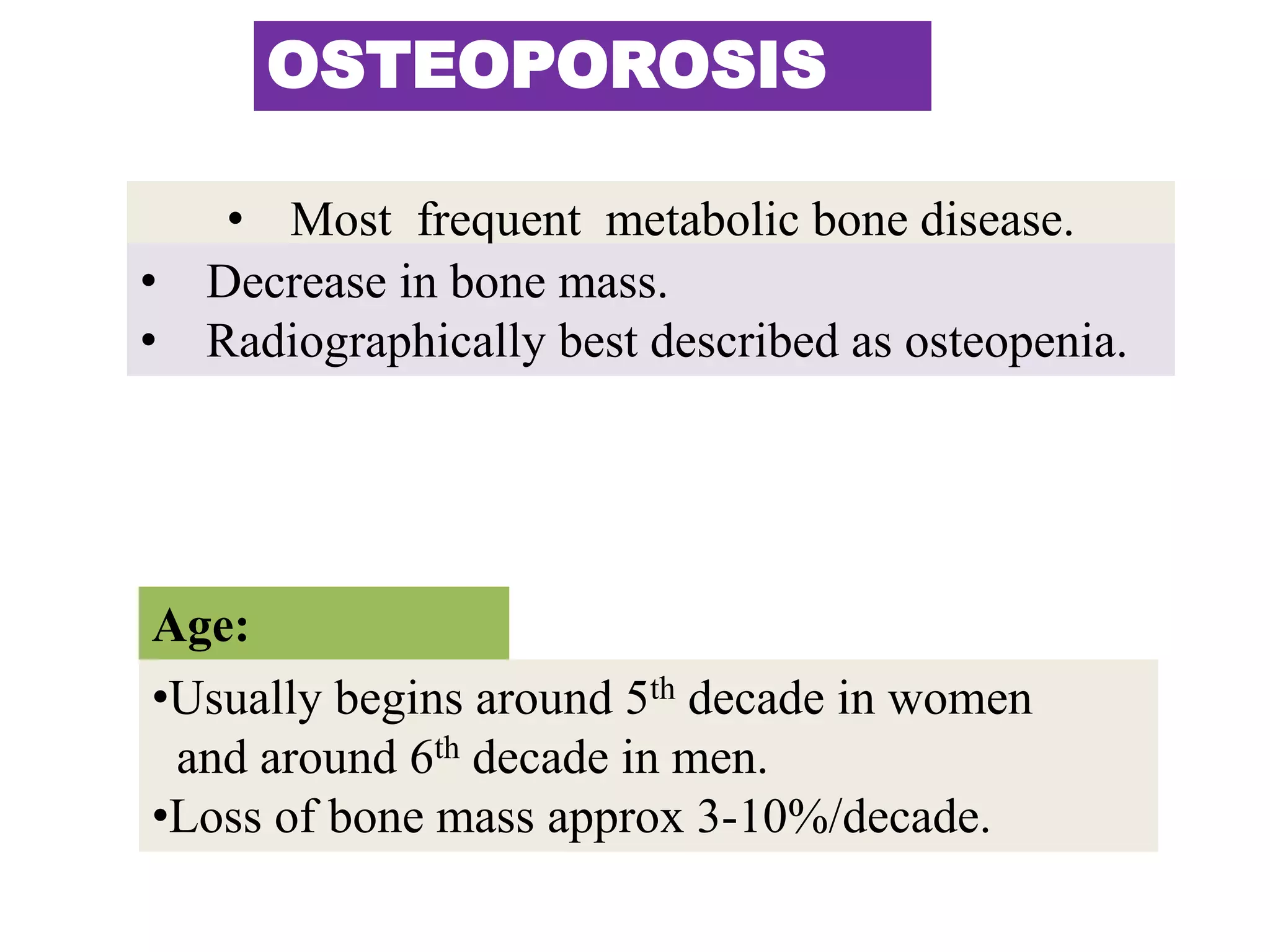 OSTEOPOROSIS
• Most frequent metabolic bone disease.
• Decrease in bone mass.
• Radiographically best described as osteopenia.
Age:
•Usually begins around 5th decade in women
and around 6th decade in men.
•Loss of bone mass approx 3-10%/decade.
 