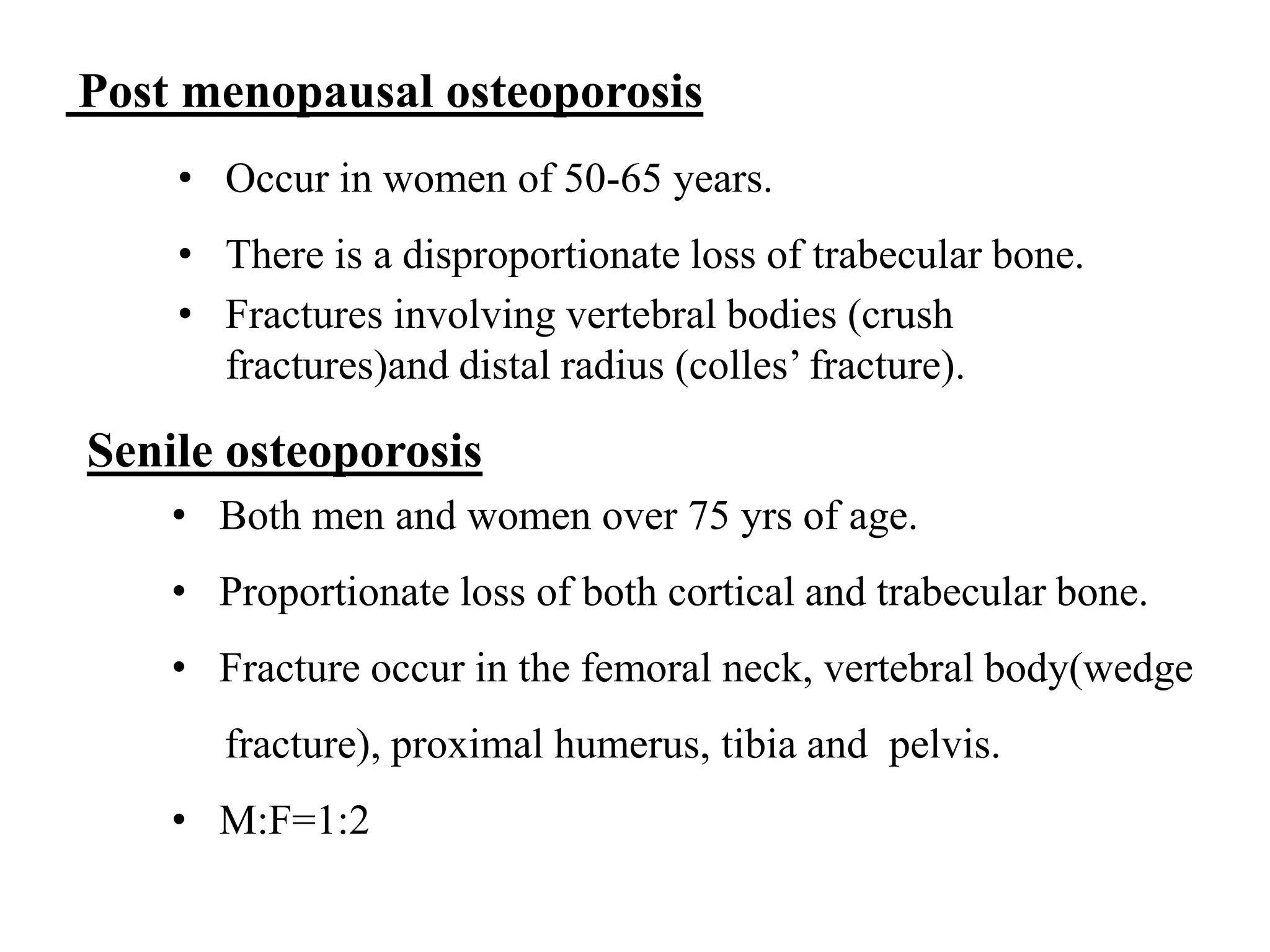 Post menopausal osteoporosis
• Occur in women of 50-65 years.
• There is a disproportionate loss of trabecular bone.
• Fractures involving vertebral bodies (crush
fractures)and distal radius (colles’ fracture).
Senile osteoporosis
• Both men and women over 75 yrs of age.
• Proportionate loss of both cortical and trabecular bone.
• Fracture occur in the femoral neck, vertebral body(wedge
fracture), proximal humerus, tibia and pelvis.
• M:F=1:2
 