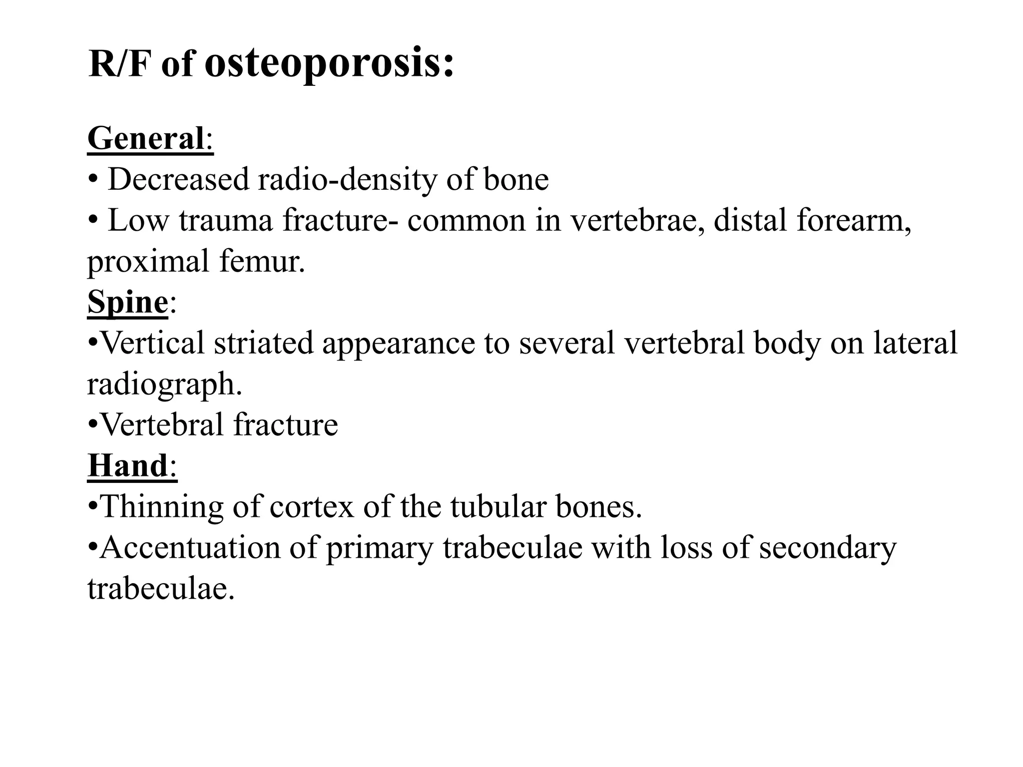 R/F of osteoporosis:
General:
• Decreased radio-density of bone
• Low trauma fracture- common in vertebrae, distal forearm,
proximal femur.
Spine:
•Vertical striated appearance to several vertebral body on lateral
radiograph.
•Vertebral fracture
Hand:
•Thinning of cortex of the tubular bones.
•Accentuation of primary trabeculae with loss of secondary
trabeculae.
 