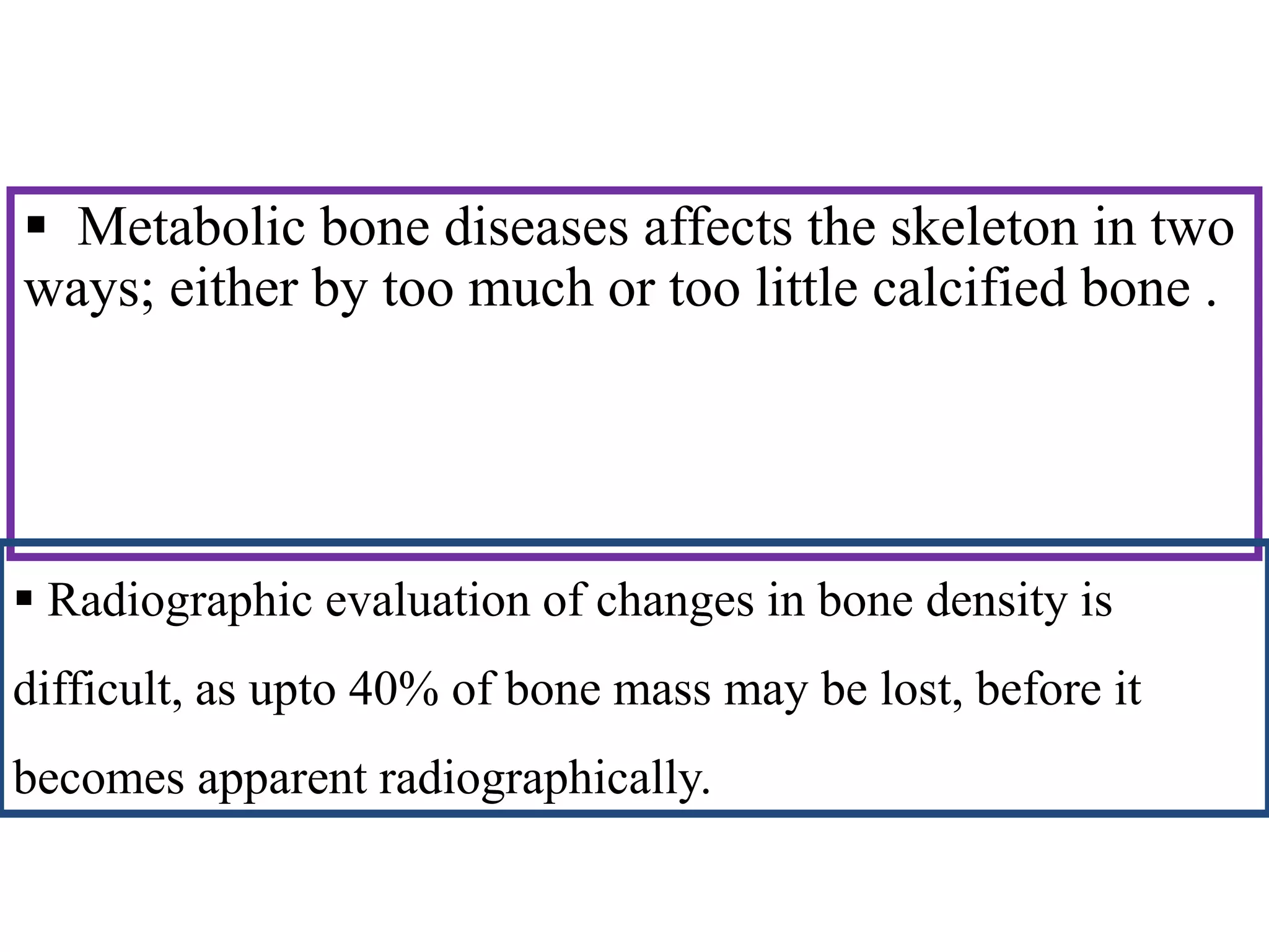  Metabolic bone diseases affects the skeleton in two
ways; either by too much or too little calcified bone .
 Radiographic evaluation of changes in bone density is
difficult, as upto 40% of bone mass may be lost, before it
becomes apparent radiographically.
 