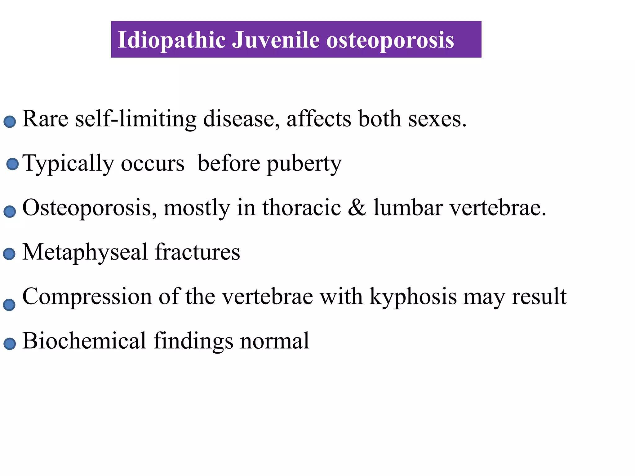 Rare self-limiting disease, affects both sexes.
Typically occurs before puberty
Osteoporosis, mostly in thoracic & lumbar vertebrae.
Metaphyseal fractures
Compression of the vertebrae with kyphosis may result
Biochemical findings normal
Idiopathic Juvenile osteoporosis
 