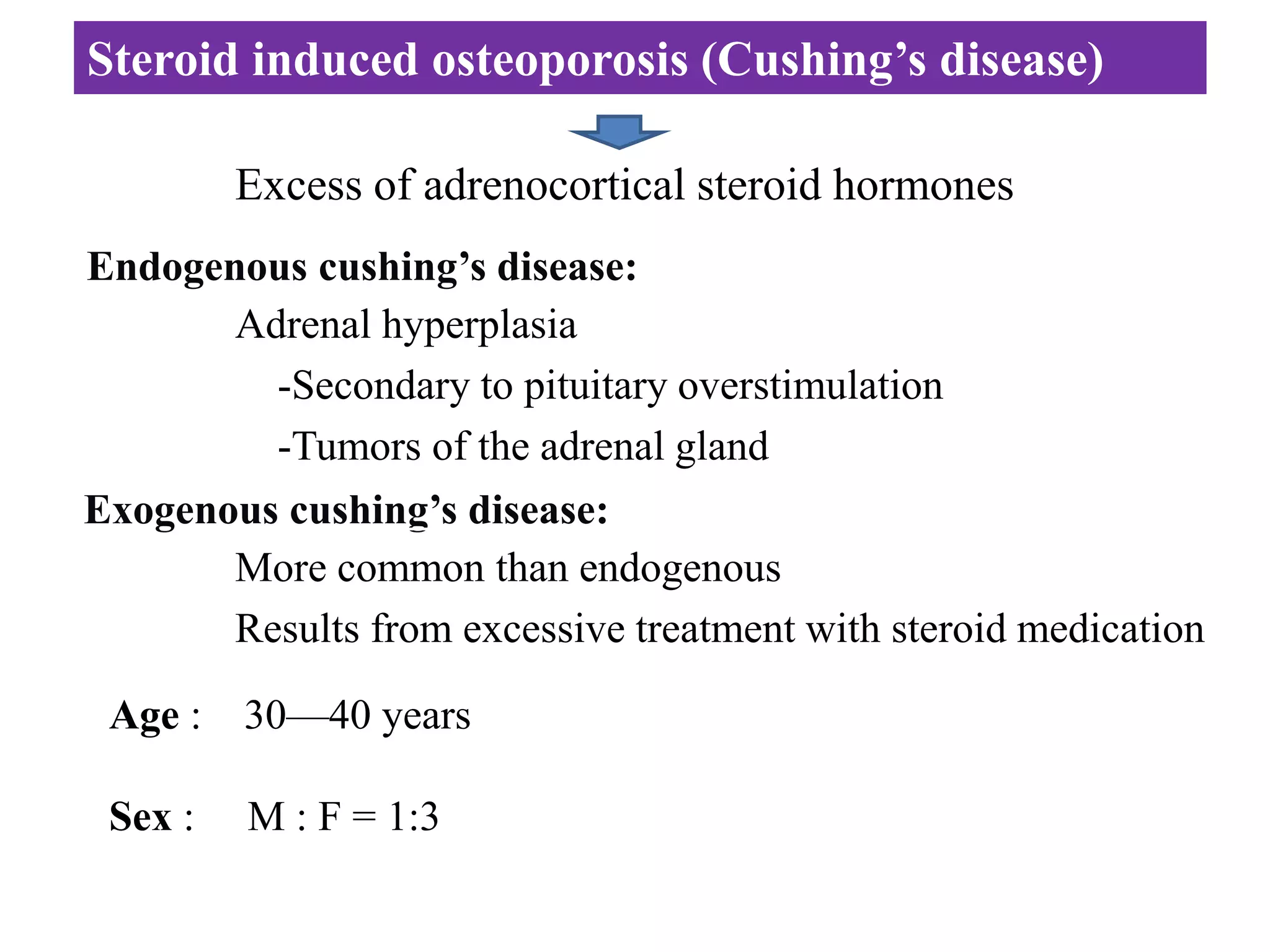 Steroid induced osteoporosis (Cushing’s disease)
Excess of adrenocortical steroid hormones
Endogenous cushing’s disease:
Adrenal hyperplasia
-Secondary to pituitary overstimulation
-Tumors of the adrenal gland
Exogenous cushing’s disease:
More common than endogenous
Results from excessive treatment with steroid medication
Age : 30—40 years
Sex : M : F = 1:3
 