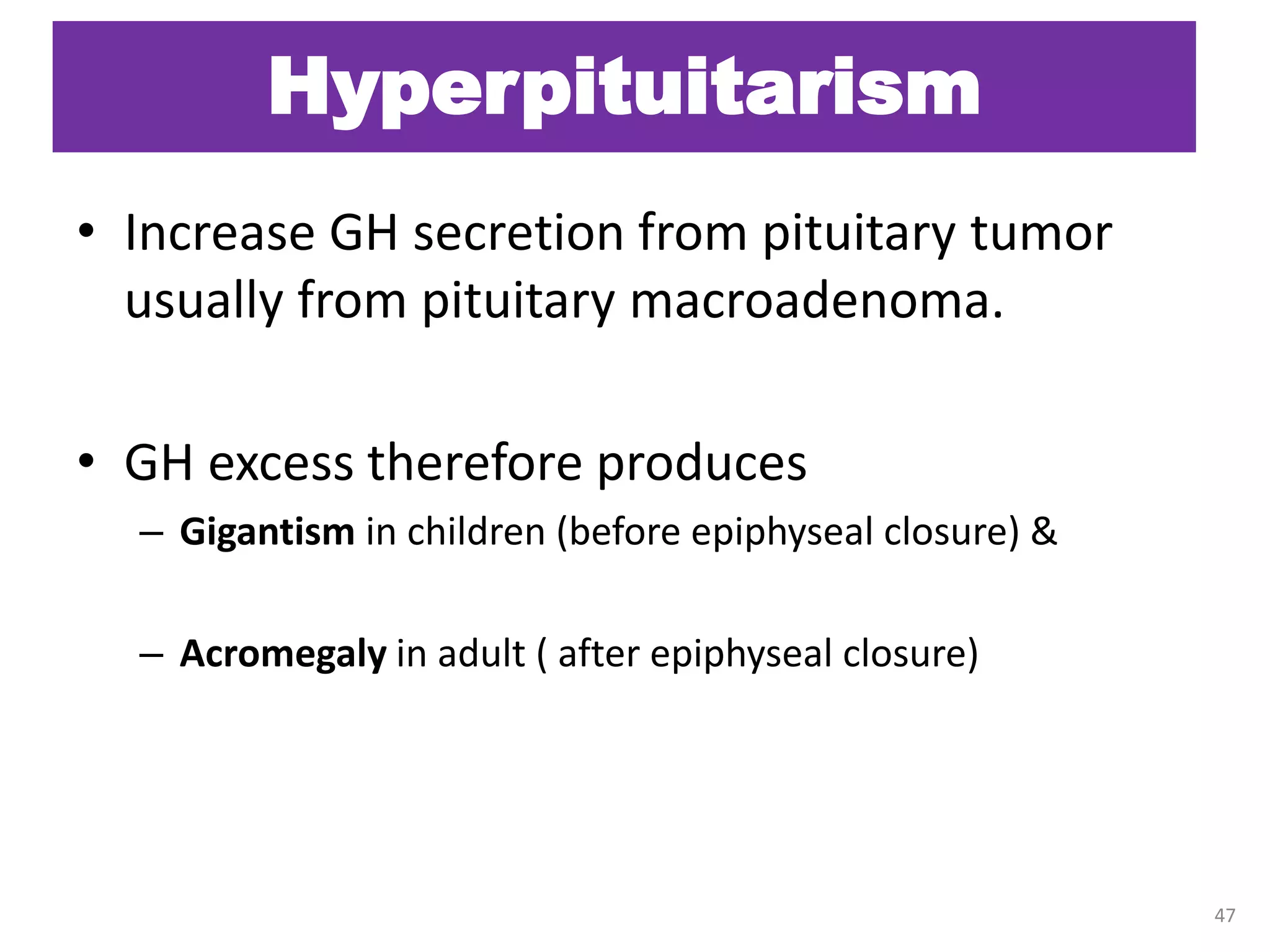 Hyperpituitarism
• Increase GH secretion from pituitary tumor
usually from pituitary macroadenoma.
• GH excess therefore produces
– Gigantism in children (before epiphyseal closure) &
– Acromegaly in adult ( after epiphyseal closure)
47
 