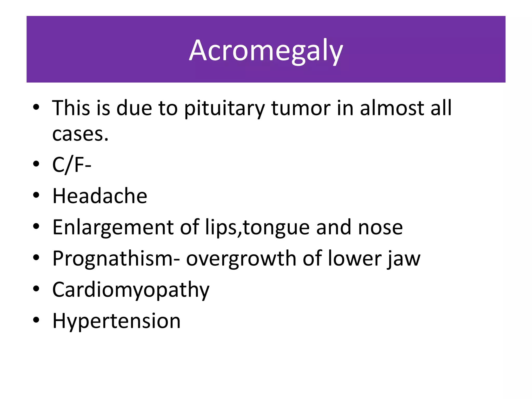 Acromegaly
• This is due to pituitary tumor in almost all
cases.
• C/F-
• Headache
• Enlargement of lips,tongue and nose
• Prognathism- overgrowth of lower jaw
• Cardiomyopathy
• Hypertension
 
