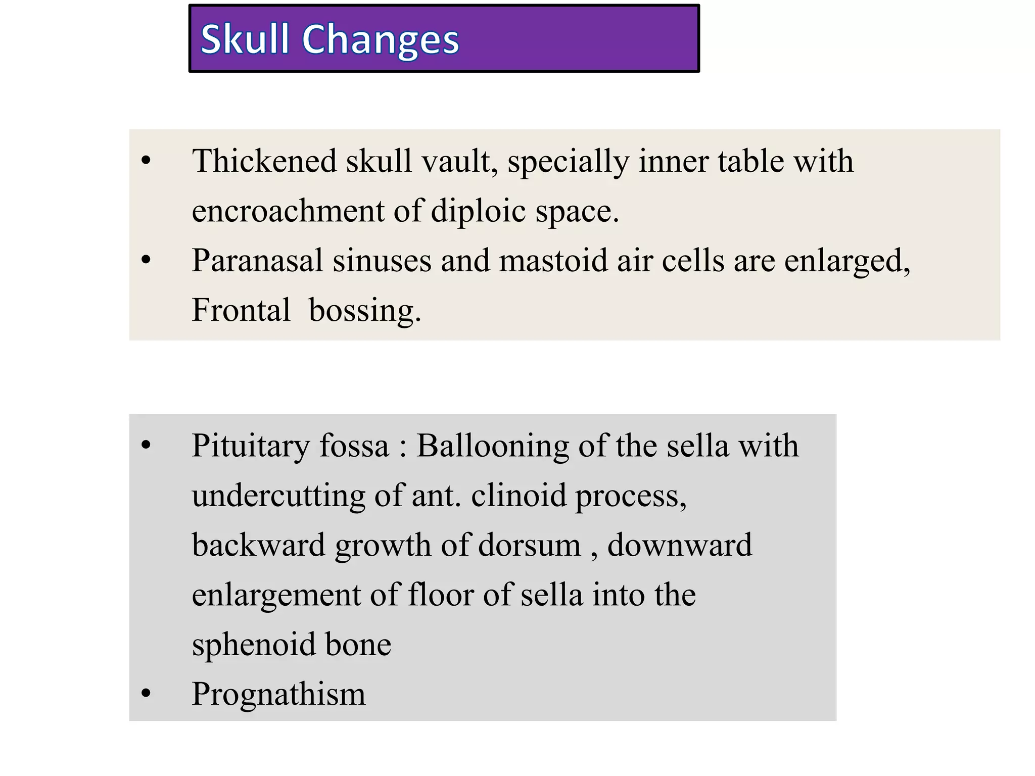 • Thickened skull vault, specially inner table with
encroachment of diploic space.
• Paranasal sinuses and mastoid air cells are enlarged,
Frontal bossing.
• Pituitary fossa : Ballooning of the sella with
undercutting of ant. clinoid process,
backward growth of dorsum , downward
enlargement of floor of sella into the
sphenoid bone
• Prognathism
 