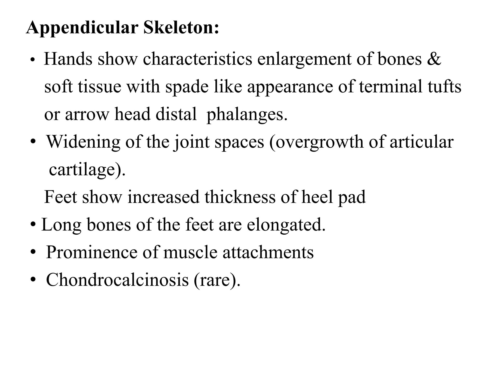 Appendicular Skeleton:
• Hands show characteristics enlargement of bones &
soft tissue with spade like appearance of terminal tufts
or arrow head distal phalanges.
• Widening of the joint spaces (overgrowth of articular
cartilage).
Feet show increased thickness of heel pad
• Long bones of the feet are elongated.
• Prominence of muscle attachments
• Chondrocalcinosis (rare).
 