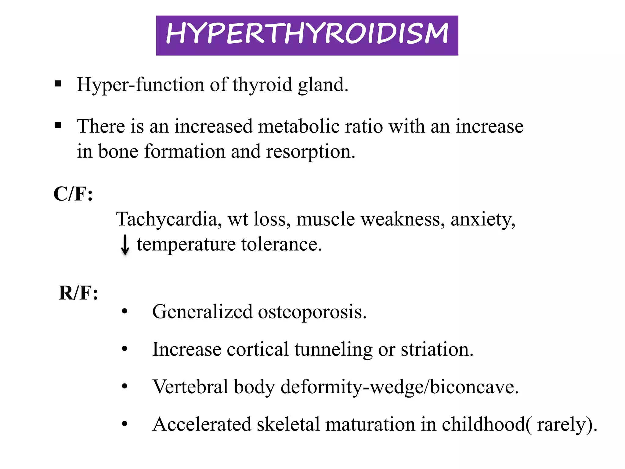 HYPERTHYROIDISM
 Hyper-function of thyroid gland.
R/F:
• Generalized osteoporosis.
• Increase cortical tunneling or striation.
• Vertebral body deformity-wedge/biconcave.
• Accelerated skeletal maturation in childhood( rarely).
C/F:
Tachycardia, wt loss, muscle weakness, anxiety,
temperature tolerance.
 There is an increased metabolic ratio with an increase
in bone formation and resorption.
 
