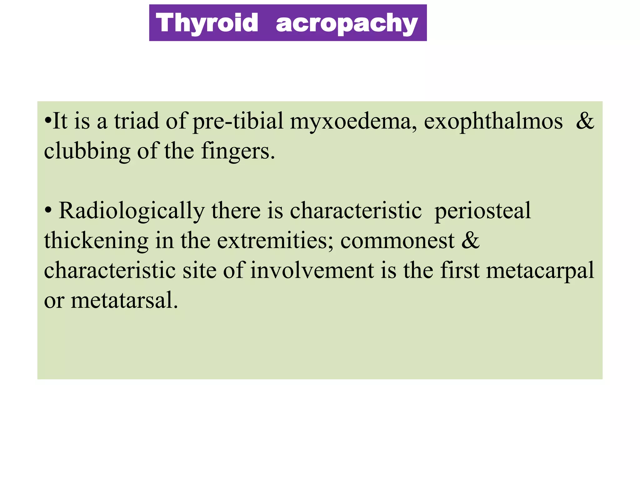 Thyroid acropachy
•It is a triad of pre-tibial myxoedema, exophthalmos &
clubbing of the fingers.
• Radiologically there is characteristic periosteal
thickening in the extremities; commonest &
characteristic site of involvement is the first metacarpal
or metatarsal.
 