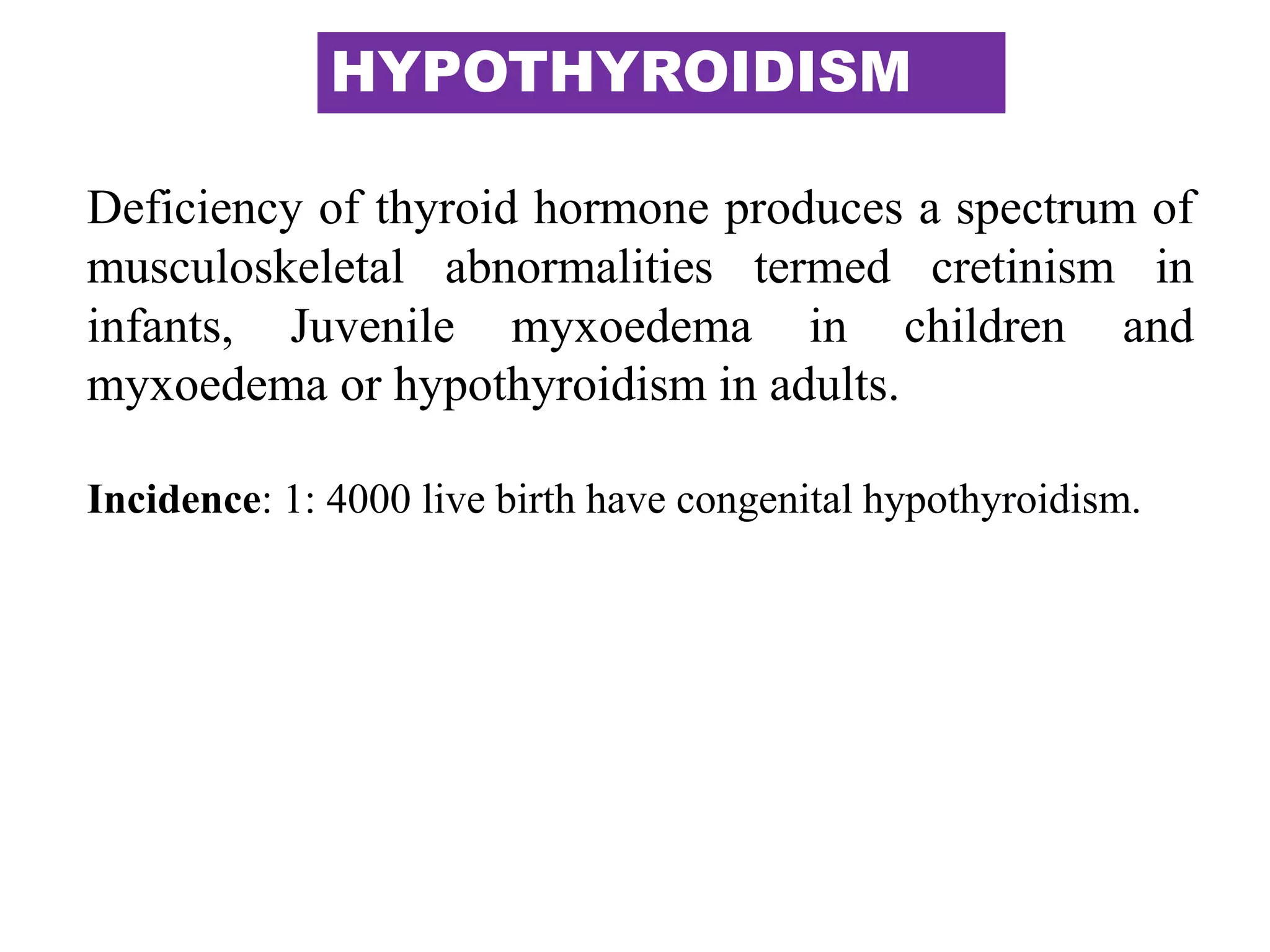 HYPOTHYROIDISM
Deficiency of thyroid hormone produces a spectrum of
musculoskeletal abnormalities termed cretinism in
infants, Juvenile myxoedema in children and
myxoedema or hypothyroidism in adults.
Incidence: 1: 4000 live birth have congenital hypothyroidism.
 