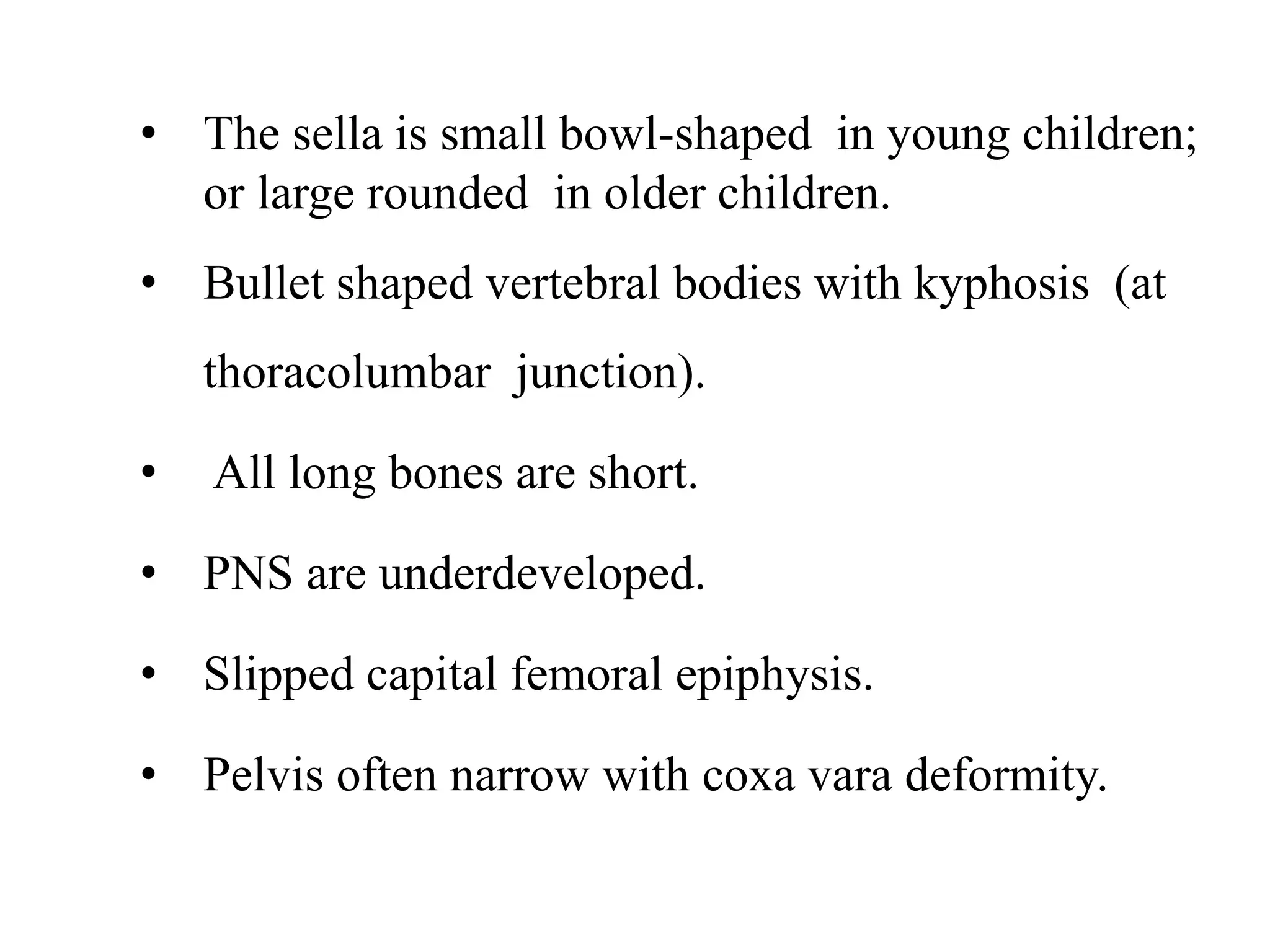 • The sella is small bowl-shaped in young children;
or large rounded in older children.
• Bullet shaped vertebral bodies with kyphosis (at
thoracolumbar junction).
• All long bones are short.
• PNS are underdeveloped.
• Slipped capital femoral epiphysis.
• Pelvis often narrow with coxa vara deformity.
 