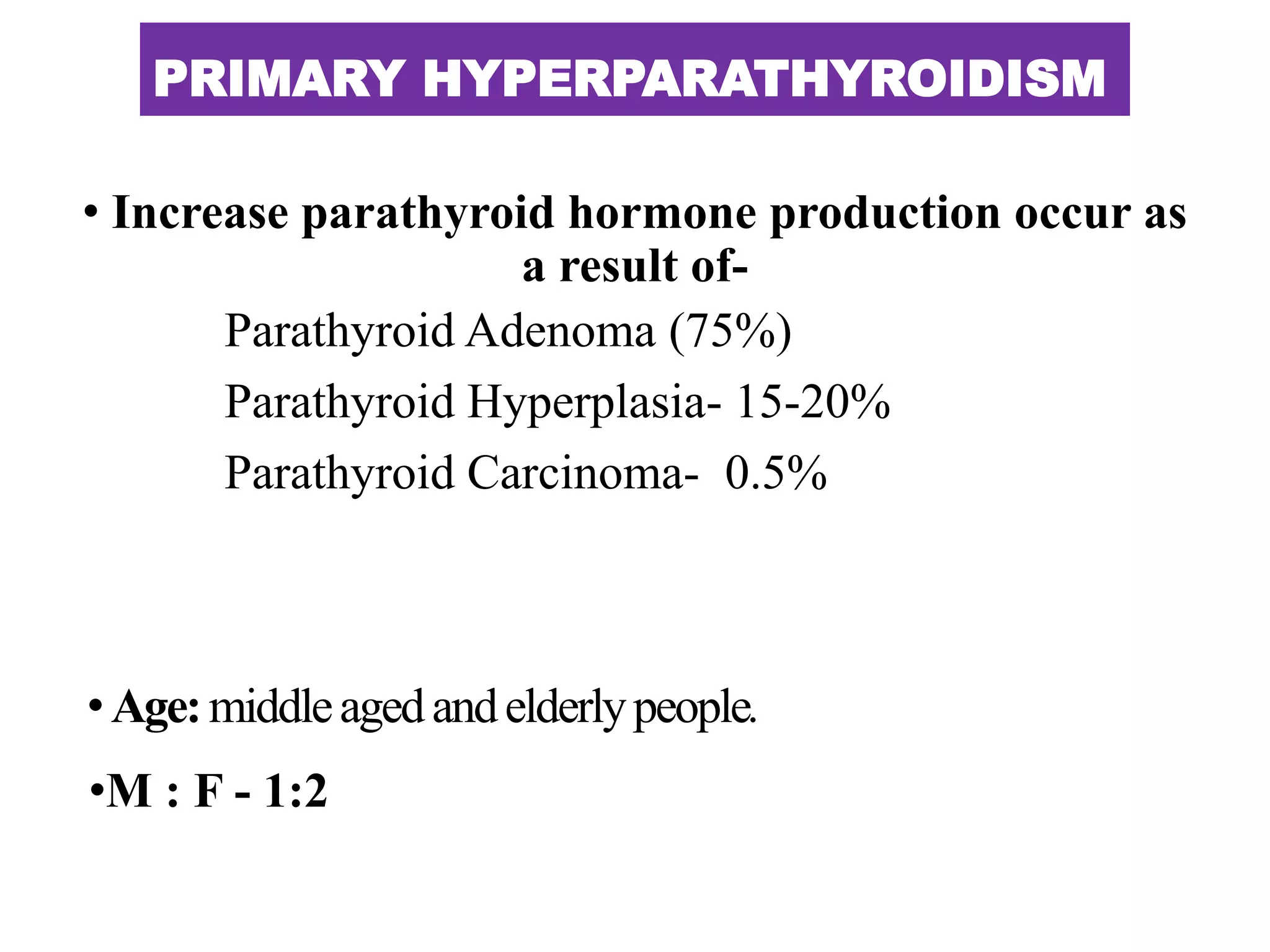 PRIMARY HYPERPARATHYROIDISM
• Increase parathyroid hormone production occur as
a result of-
Parathyroid Adenoma (75%)
Parathyroid Hyperplasia- 15-20%
Parathyroid Carcinoma- 0.5%
•Age:middleagedandelderlypeople.
•M : F - 1:2
 