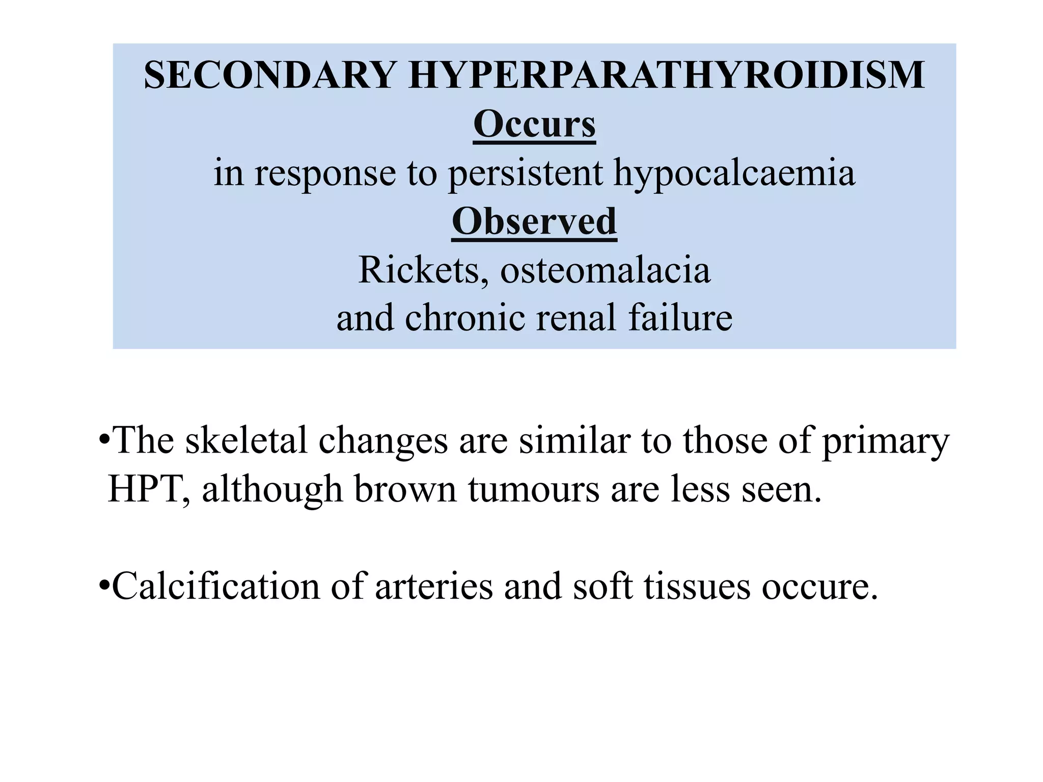 SECONDARY HYPERPARATHYROIDISM
Occurs
in response to persistent hypocalcaemia
Observed
Rickets, osteomalacia
and chronic renal failure
•The skeletal changes are similar to those of primary
HPT, although brown tumours are less seen.
•Calcification of arteries and soft tissues occure.
 