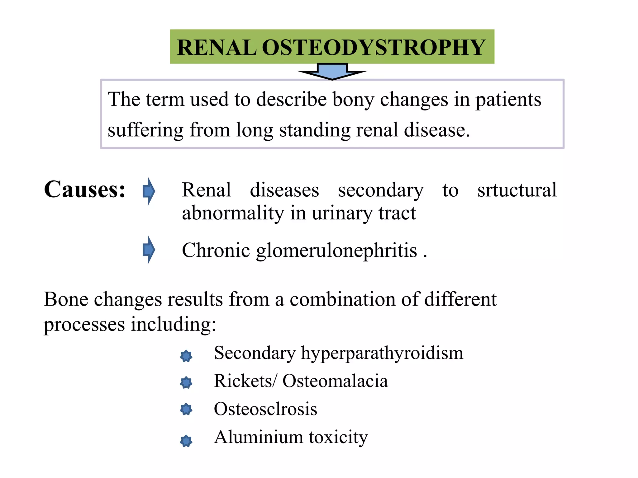 Renal diseases secondary to srtuctural
abnormality in urinary tract
RENAL OSTEODYSTROPHY
The term used to describe bony changes in patients
suffering from long standing renal disease.
Secondary hyperparathyroidism
Rickets/ Osteomalacia
Osteosclrosis
Aluminium toxicity
Bone changes results from a combination of different
processes including:
Causes:
Chronic glomerulonephritis .
 
