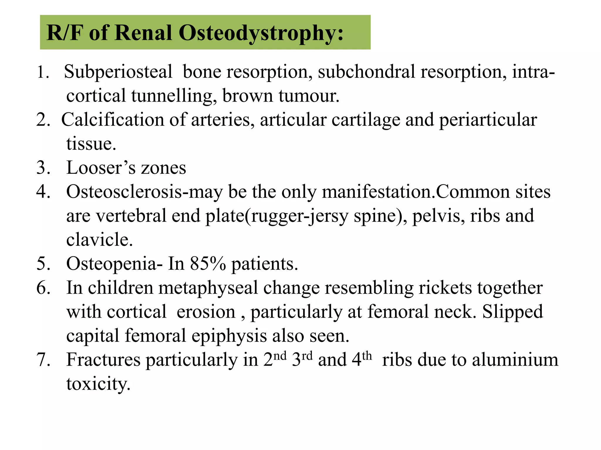 1. Subperiosteal bone resorption, subchondral resorption, intra-
cortical tunnelling, brown tumour.
2. Calcification of arteries, articular cartilage and periarticular
tissue.
3. Looser’s zones
4. Osteosclerosis-may be the only manifestation.Common sites
are vertebral end plate(rugger-jersy spine), pelvis, ribs and
clavicle.
5. Osteopenia- In 85% patients.
6. In children metaphyseal change resembling rickets together
with cortical erosion , particularly at femoral neck. Slipped
capital femoral epiphysis also seen.
7. Fractures particularly in 2nd 3rd and 4th ribs due to aluminium
toxicity.
R/F of Renal Osteodystrophy:
 
