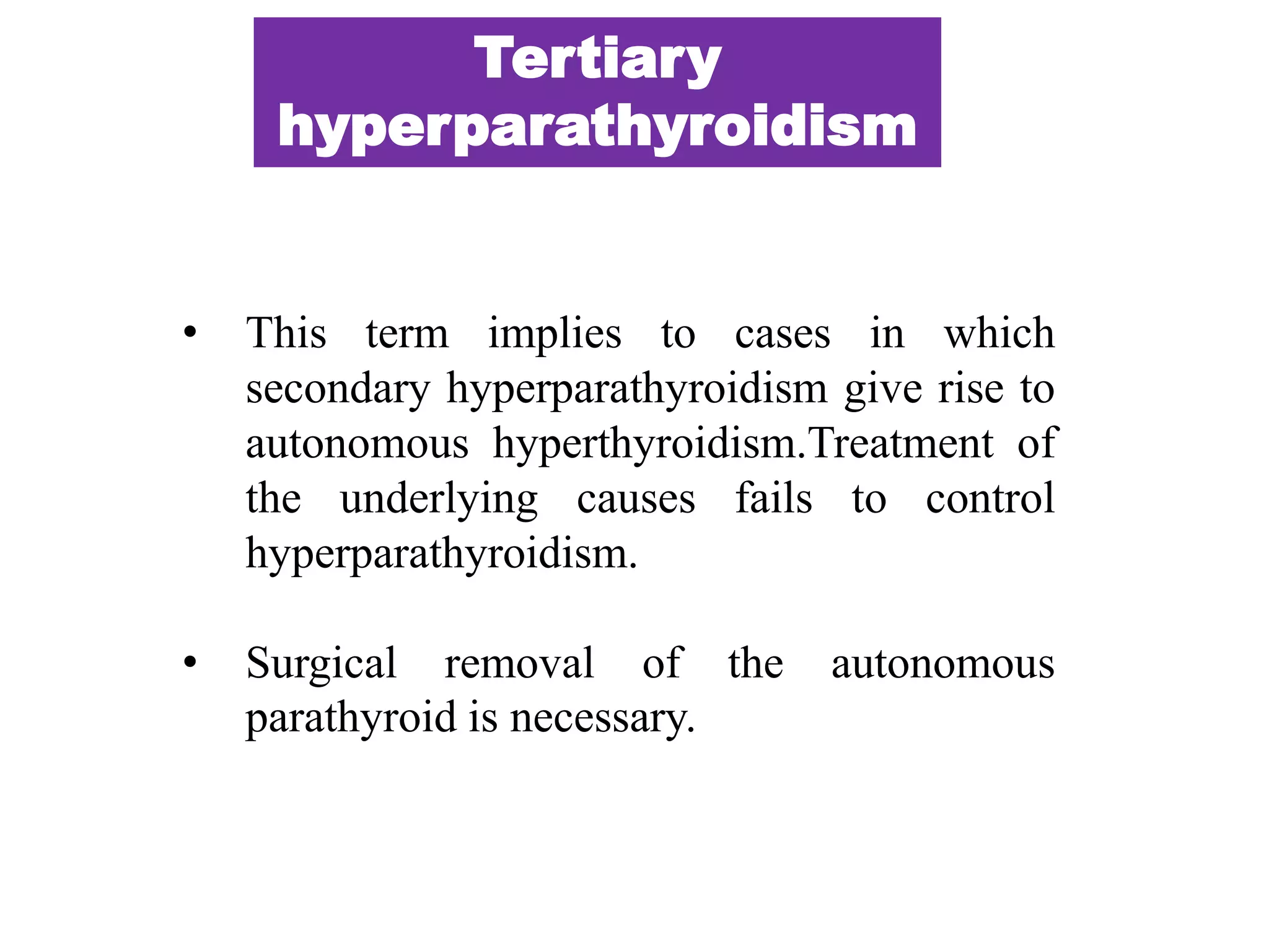 • This term implies to cases in which
secondary hyperparathyroidism give rise to
autonomous hyperthyroidism.Treatment of
the underlying causes fails to control
hyperparathyroidism.
• Surgical removal of the autonomous
parathyroid is necessary.
Tertiary
hyperparathyroidism
 