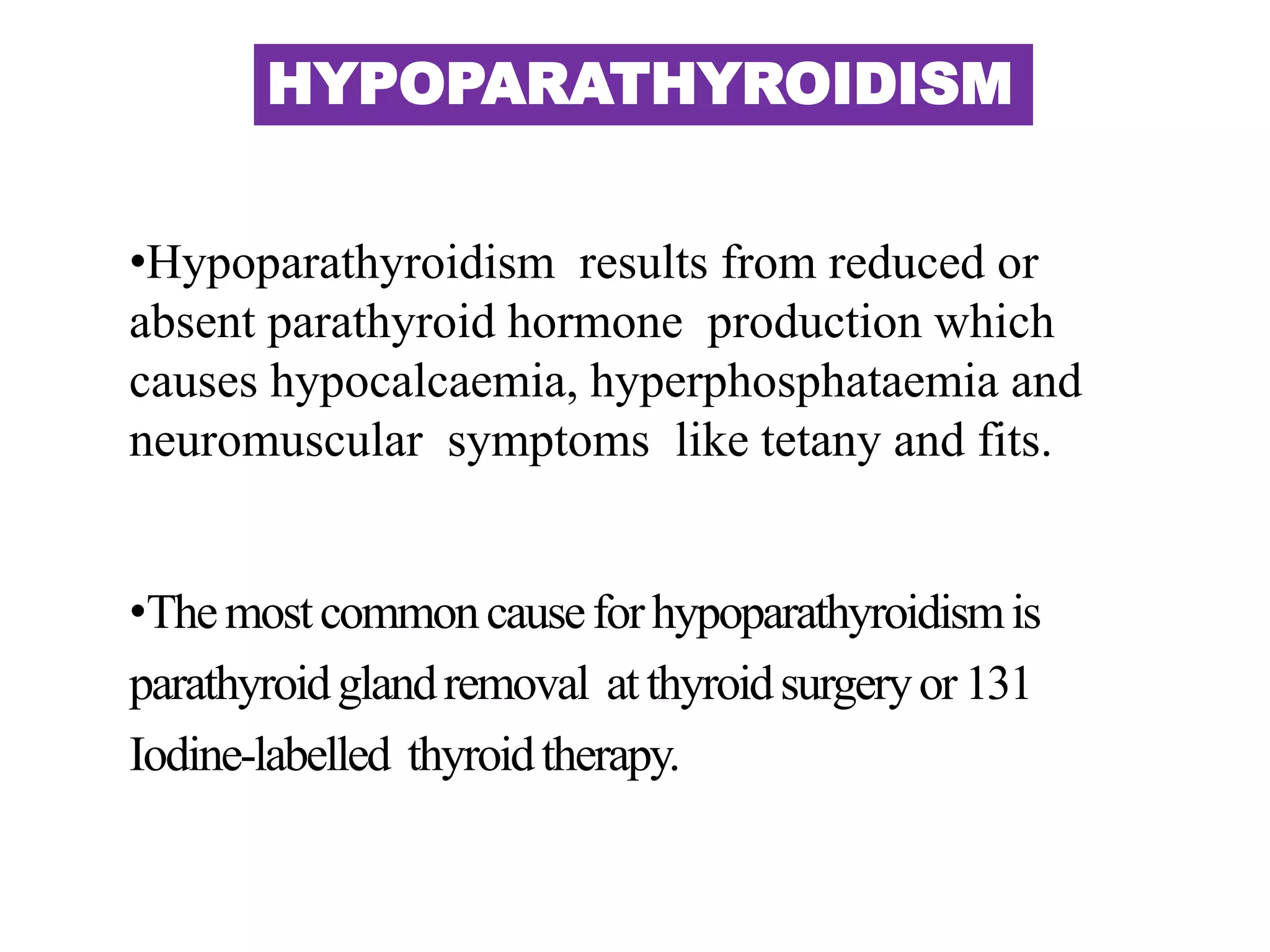 HYPOPARATHYROIDISM
•Hypoparathyroidism results from reduced or
absent parathyroid hormone production which
causes hypocalcaemia, hyperphosphataemia and
neuromuscular symptoms like tetany and fits.
•Themostcommoncauseforhypoparathyroidismis
parathyroidglandremoval atthyroidsurgeryor131
Iodine-labelled thyroidtherapy.
 
