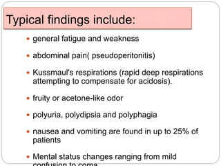 Typical findings include:
 general fatigue and weakness
 abdominal pain( pseudoperitonitis)
 Kussmaul's respirations (rapid deep respirations
attempting to compensate for acidosis).
 fruity or acetone-like odor
 polyuria, polydipsia and polyphagia
 nausea and vomiting are found in up to 25% of
patients
 Mental status changes ranging from mild
 